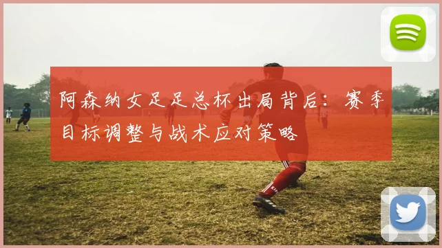 阿森纳女足足总杯出局背后:赛季目标调整与战术应对策略