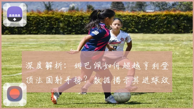 深度解析：姆巴佩如何超越亨利登顶法国射手榜？数据揭示其进球效率与历史地位