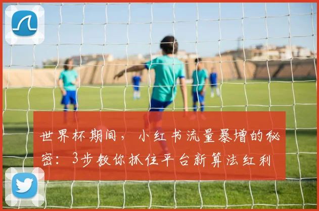 世界杯期间，小红书流量暴增的秘密：3步教你抓住平台新算法红利