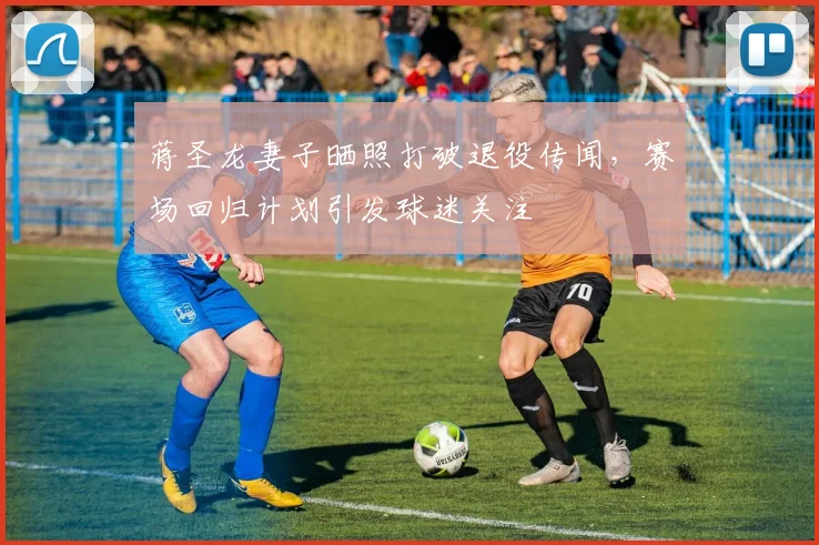蒋圣龙妻子晒照打破退役传闻，赛场回归计划引发球迷关注